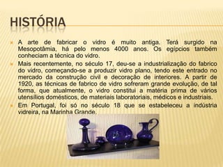 HISTÓRIA
 A arte de fabricar o vidro é muito antiga. Terá surgido na
Mesopotâmia, há pelo menos 4000 anos. Os egípcios também
conheciam a técnica do vidro.
 Mais recentemente, no século 17, deu-se a industrialização do fabrico
do vidro, começando-se a produzir vidro plano, tendo este entrado no
mercado da construção civil e decoração de interiores. A partir de
1920, as técnicas de fabrico de vidro sofreram grande evolução, de tal
forma, que atualmente, o vidro constitui a matéria prima de vários
utensílios domésticos, de materiais laboratoriais, médicos e industriais.
 Em Portugal, foi só no século 18 que se estabeleceu a indústria
vidreira, na Marinha Grande.
 