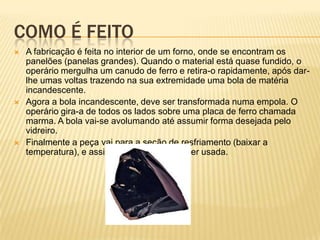 COMO É FEITO
 A fabricação é feita no interior de um forno, onde se encontram os
panelões (panelas grandes). Quando o material está quase fundido, o
operário mergulha um canudo de ferro e retira-o rapidamente, após dar-
lhe umas voltas trazendo na sua extremidade uma bola de matéria
incandescente.
 Agora a bola incandescente, deve ser transformada numa empola. O
operário gira-a de todos os lados sobre uma placa de ferro chamada
marma. A bola vai-se avolumando até assumir forma desejada pelo
vidreiro.
 Finalmente a peça vai para a seção de resfriamento (baixar a
temperatura), e assim ficará pronta para ser usada.
 