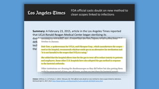 FDA official casts doubt on new method to
clean scopes linked to infections
Summary: A February 23, 2015, article in the Los Angeles Times reported
that UCLA Ronald Reagan Medical Center began sterilizing its
duodenoscopes using EtO gas. According to this Times article, the hospital
defended its decision to use EtO gas, finding that since implementing this
technology for the sterilization of its duodenoscopes, no new infections of
the deadly CRE were identified following ERCP.
Citation: Willman, D., & Terhune, C. (2015, February 23). FDA official casts doubt on new method to clean scopes linked to infections.
Retrieved April 4, 2017, from http://www.latimes.com/business/la-fi-ucla-outbreak-20150224-story.html
 