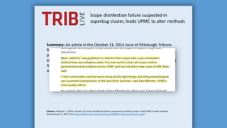 Scope disinfection failure suspected in
superbug cluster, leads UPMC to alter methods
Summary: An article in the October 13, 2014 issue of Pittsburgh-Tribune
Review reported that, according to Dr. Carlene Muto, director of infection
prevention at UPMC Presbyterian, all UPMC hospitals replaced the use of
an AER that achieves high-level disinfection with EO sterilization. According
to this article, Dr. Muto recommends that duodenoscopes be sterilized
using EO gas.
Citation: Fabregas, L. (2014, October 13). Scope disinfection failure suspected in superbug cluster, leads UPMC to alter methods.
Retrieved April 4, 2017, from http://triblive.com/news/healthnews/6955957-74/scopes-infection-upmc
 