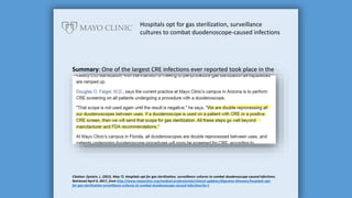 Hospitals opt for gas sterilization, surveillance
cultures to combat duodenoscope-caused infections
Summary: One of the largest CRE infections ever reported took place in the
Chicago area involving 44 patients. The outbreak was investigated by the
CDC and traced back to a contaminated endoscope used in ERCP. In the
hospitals where high-level disinfection was replaced by ethylene oxide
(EtO) sterilization or post-reprocessing quarantine and testing, there have
been no additional cases of multidrug-resistant infections.
Citation: Epstein, L. (2015, May 7). Hospitals opt for gas sterilization, surveillance cultures to combat duodenoscope-caused infections.
Retrieved April 4, 2017, from http://www.mayoclinic.org/medical-professionals/clinical-updates/digestive-diseases/hospitals-opt-
for-gas-sterilization-surveillance-cultures-to-combat-duodenoscope-caused-infections?p=1
 