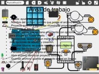 Área de trabajo
•
•
•
•
•
•
•
•
•
•
•
•
•
•

. Ayuda: ayuda del programa.
. Nombre del archivo: nombre que posee el archivo actual.
. Proyecto anterior y siguiente: muestra el proyecto anterior
o siguiente al actual.
. Dibujar: saldrá una ventana emergente con opciones
para dibujar un nuevo objeto.
. Provisiones: aparecerá un menú desplegable con
más opciones de edición y creación.
. Cambiar idioma: se puede modificar seleccionando
el idioma deseado en una lista.
. Pantalla completa: amplía el programa a pantalla completa.
. Abrir archivo: abrirá un proyecto existente.
. Guardar archivo: guarda el proyecto actual en línea o
en la computadora.

 