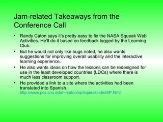 Jam-related Takeaways from the Conference Call Randy Caton says it’s pretty easy to fix the NASA Squeak Web Activities. He’ll do it based on feedback logged by the Learning Club.  But he would not only like bugs noted, he also wants suggestions for improving overall usability and the interactive learning experience. He also wants ideas on how the lessons can be redesigned for use in the least developed countries (LDCs) where there is much less classroom support. He provided a link to a site where the activities had been translated into Spanish. http://www.pcs.cnu.edu/~rcaton/sp/squeakindexSP.html   