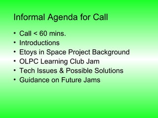Informal Agenda for Call Call < 60 mins. Introductions Etoys in Space Project Background OLPC Learning Club Jam Tech Issues & Possible Solutions Guidance on Future Jams  