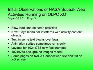 Initial Observations of NASA Squeak Web Activities Running on OLPC XO Sugar OS 8.2.1, Etoys 3 Slow load time on some activities New Etoys menu bar interferes with activity content objects Text in some text blocks overflows Animation sprites sometimes run slowly Layouts for 1024x768 now feel cramped 1024x768 background images repeat Some pages on NASA Connect web site don’t fit on XO screen 