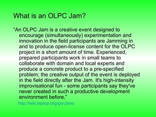 What is an OLPC Jam? “ An OLPC Jam is a creative event designed to encourage (simultaneously) experimentation and innovation in the field participants are Jamming in and to produce open-license content for the OLPC project in a short amount of time. Experienced, prepared participants work in small teams to collaborate with domain and local experts and produce a concrete product to a pre-specified problem; the creative output of the event is deployed in the field directly after the Jam. It's high-intensity improvisational fun - some participants say they've never created in such a productive development environment before.” http://wiki.laptop.org/go/Jams   