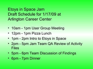 Etoys in Space Jam  Draft Schedule for 1/17/09 at  Arlington Career Center 10am - 1pm User Group Meeting 12pm - 1pm Pizza Lunch 1pm - 2pm Intro to Etoys in Space 2pm - 5pm Jam Team QA Review of Activity Files 5pm - 6pm Team Discussion of Findings 6pm - 7pm Dinner 