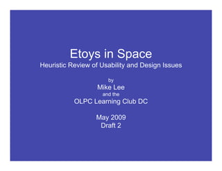 Etoys in Space



         Etoys in Space
Heuristic Review of Usability and Design Issues

                      by
                  Mike Lee
                    and the
           OLPC Learning Club DC

                  May 2009
                   Draft 2
 
