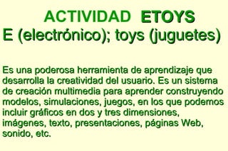 ACTIVIDAD ETOYS
E (electrónico); toys (juguetes)

Es una poderosa herramienta de aprendizaje que
desarrolla la creatividad del usuario. Es un sistema
de creación multimedia para aprender construyendo
modelos, simulaciones, juegos, en los que podemos
incluir gráficos en dos y tres dimensiones,
imágenes, texto, presentaciones, páginas Web,
sonido, etc.
 