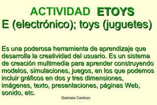 ACTIVIDAD ETOYS
E (electrónico); toys (juguetes)

Es una poderosa herramienta de aprendizaje que
desarrolla la creatividad del usuario. Es un sistema
de creación multimedia para aprender construyendo
modelos, simulaciones, juegos, en los que podemos
incluir gráficos en dos y tres dimensiones,
imágenes, texto, presentaciones, páginas Web,
sonido, etc.
                    Gabriela Cardozo
 