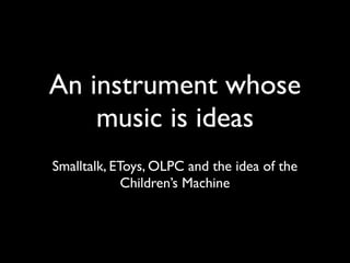 An instrument whose
    music is ideas
Smalltalk, EToys, OLPC and the idea of the
             Children’s Machine
 