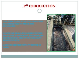 PH CORRECTION
 IN THIS TANK PH OF THE INFLUENT
IS CORRECTED TO MEET THE
STANDARD.
 ACID OR ALKALI IS ADDED TO THE
EFFLUENT BY DOZZING TO INCREASE
OR DECREASE THE PH OF INFLUENT
RESPECTIVELY.
 MULTI-METER TYPE PH METER IS
USED.
 