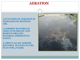AERATION
 FUNCTION OF AERATION IS
OXIDATION BY BLOWING
AIR.
 AEROBIC BACTERIA IS
USED TO STABILIZE AND
REMOVE ORGANIC
MATERIAL PRESENTS IN
WASTE.
 ABOUT 200 KG AEROBIC
BACTERIA IS GIVEN TO THE
PLAN FOR 5 YEARS.
 