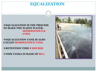 EQUALIZATION
EQUALIZATION IS THE PROCESS
TO MAKE THE WASTE WATER-
-HOMOGENOUS &
-COOL
EQUALIZATION TANK IS ALSO
CALLED HOMOGENOUS TANK.
RETENTION TIME 8 HOURSE
THIS TANKA IS MADE OF RCC.
 