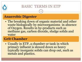 BASIC TERMS IN ETP
10
Anaerobic Digester
• The breaking down of organic material and other
waste biologically by microorganisms in absence
of Oxygen. Results in by-products such as
methane gas, carbon dioxide, sludge solids and
water
Grit Chamber
• Usually in ETP, a chamber or tank in which
primary influent is slowed down so heavy
typically inorganic solids can drop out, such as
metals and plastics.
 