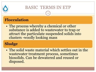 BASIC TERMS IN ETP
11
Flocculation
• The process whereby a chemical or other
substance is added to wastewater to trap or
attract the particulate suspended solids into
clusters -woolly looking mass
Sludge
• The solid waste material which settles out in the
wastewater treatment process, sometimes
biosolids. Can be dewatered and reused or
disposed.
 