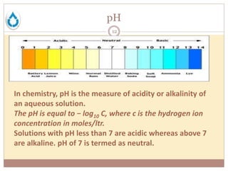 pH
12
In chemistry, pH is the measure of acidity or alkalinity of
an aqueous solution.
The pH is equal to − log10 C, where c is the hydrogen ion
concentration in moles/ltr.
Solutions with pH less than 7 are acidic whereas above 7
are alkaline. pH of 7 is termed as neutral.
 