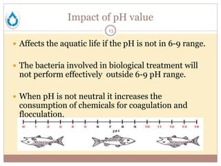 Impact of pH value
13
 Affects the aquatic life if the pH is not in 6-9 range.
 The bacteria involved in biological treatment will
not perform effectively outside 6-9 pH range.
 When pH is not neutral it increases the
consumption of chemicals for coagulation and
flocculation.
 