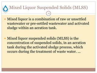 Mixed Liquor Suspended Solids (MLSS)
16
 Mixed liquor is a combination of raw or unsettled
wastewater or pre-settled wastewater and activated
sludge within an aeration tank.
 Mixed liquor suspended solids (MLSS) is the
concentration of suspended solids, in an aeration
tank during the activated sludge process, which
occurs during the treatment of waste water. ...
 