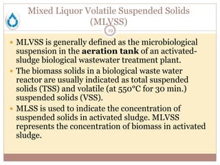 Mixed Liquor Volatile Suspended Solids
(MLVSS)
19
 MLVSS is generally defined as the microbiological
suspension in the aeration tank of an activated-
sludge biological wastewater treatment plant.
 The biomass solids in a biological waste water
reactor are usually indicated as total suspended
solids (TSS) and volatile (at 550°C for 30 min.)
suspended solids (VSS).
 MLSS is used to indicate the concentration of
suspended solids in activated sludge. MLVSS
represents the concentration of biomass in activated
sludge.
 