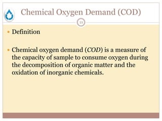 Chemical Oxygen Demand (COD)
21
 Definition
 Chemical oxygen demand (COD) is a measure of
the capacity of sample to consume oxygen during
the decomposition of organic matter and the
oxidation of inorganic chemicals.
 