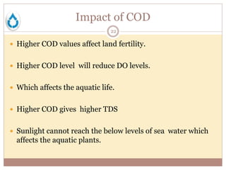 Impact of COD
22
 Higher COD values affect land fertility.
 Higher COD level will reduce DO levels.
 Which affects the aquatic life.
 Higher COD gives higher TDS
 Sunlight cannot reach the below levels of sea water which
affects the aquatic plants.
 