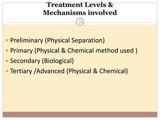 Treatment Levels &
Mechanisms involved
39
 Preliminary (Physical Separation)
 Primary (Physical & Chemical method used )
 Secondary (Biological)
 Tertiary /Advanced (Physical & Chemical)
 