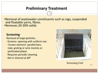 41
Preliminary Treatment
Screening-
Removal of large particles.
Screens- opening with uniform size
 Screen element- parallel bars,
rods, grating or wire meshes or
perforated plates
Requires periodic cleaning
Set in channel at 600
•Removal of wastewater constituents such as rags, suspended
and floatable yarns, fibres.
•Removes 20-30% solids
Screening Unit
41
 