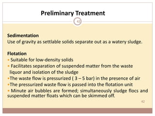 42
Preliminary Treatment
Sedimentation
Use of gravity as settlable solids separate out as a watery sludge.
Flotation
 Suitable for low-density solids
 Facilitates separation of suspended matter from the waste
liquor and isolation of the sludge
The waste flow is pressurized ( 3 – 5 bar) in the presence of air
The pressurized waste flow is passed into the flotation unit
 Minute air bubbles are formed; simultaneously sludge flocs and
suspended matter floats which can be skimmed off.
42
 