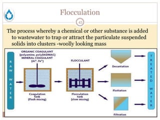 Flocculation
45
The process whereby a chemical or other substance is added
to wastewater to trap or attract the particulate suspended
solids into clusters -woolly looking mass
 