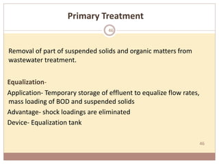 46
Primary Treatment
Removal of part of suspended solids and organic matters from
wastewater treatment.
Equalization-
Application- Temporary storage of effluent to equalize flow rates,
mass loading of BOD and suspended solids
Advantage- shock loadings are eliminated
Device- Equalization tank
46
 