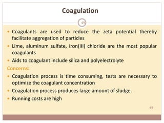 49
Coagulation
 Coagulants are used to reduce the zeta potential thereby
facilitate aggregation of particles
 Lime, aluminum sulfate, iron(III) chloride are the most popular
coagulants
 Aids to coagulant include silica and polyelectrolyte
Concerns:
 Coagulation process is time consuming, tests are necessary to
optimize the coagulant concentration
 Coagulation process produces large amount of sludge.
 Running costs are high
49
 