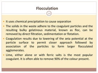  It uses chemical precipitation to cause separation
 The solids in the waste adhere to the coagulant particles and the
resulting bulky gelatinous material, known as floc, can be
removed by direct filtration, sedimentation or flotation.
 Coagulation results due to lowering of the zeta potential at the
particle surface to permit closer approach followed by
association of the particles to form larger flocculated
agglomerates.
 Lime, either alone or with ferric salts is the most popular
coagulant. It is often able to remove 90% of the colour present.
Flocculation
50
 