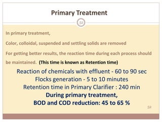52
In primary treatment,
Color, colloidal, suspended and settling solids are removed
For getting better results, the reaction time during each process should
be maintained. (This time is known as Retention time)
Reaction of chemicals with effluent - 60 to 90 sec
Flocks generation - 5 to 10 minutes
Retention time in Primary Clarifier : 240 min
During primary treatment,
BOD and COD reduction: 45 to 65 %
Primary Treatment
52
 