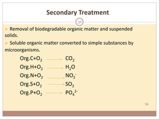 56
Secondary Treatment
 Removal of biodegradable organic matter and suspended
solids.
 Soluble organic matter converted to simple substances by
microorganisms.
Org.C+O2 CO2
Org.H+O2 H2O
Org.N+O2 NO2
-
Org.S+O2 SO2
Org.P+O2 PO4
2-
56
 