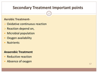 57
Secondary Treatment Important points
Aerobic Treatment-
 Oxidative continuous reaction
 Reaction depend on,
 Microbial population
 Oxygen availability
 Nutrients
Anaerobic Treatment
 Reductive reaction
 Absence of oxygen
57
 