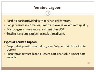 58
Aerated Lagoon
 Earthen basin provided with mechanical aerators.
 Longer residence time require to achieve same effluent quality.
 Microorganisms are more resistant than ASP.
 Settling tank and sludge recirculation absent.
Types of Aerated Lagoon
 Suspended growth aerated Lagoon- Fully aerobic from top to
bottom
 Facultative aerated lagoon- lower part anaerobic, upper part
aerobic
58
 