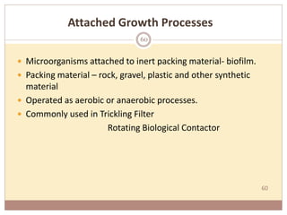 60
Attached Growth Processes
 Microorganisms attached to inert packing material- biofilm.
 Packing material – rock, gravel, plastic and other synthetic
material
 Operated as aerobic or anaerobic processes.
 Commonly used in Trickling Filter
Rotating Biological Contactor
60
 