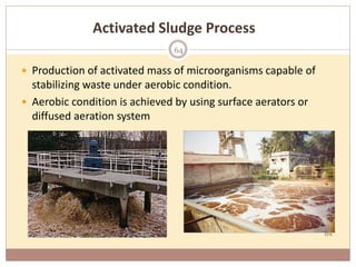 64
Activated Sludge Process
 Production of activated mass of microorganisms capable of
stabilizing waste under aerobic condition.
 Aerobic condition is achieved by using surface aerators or
diffused aeration system
64
 