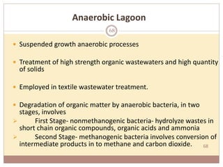 68
Anaerobic Lagoon
 Suspended growth anaerobic processes
 Treatment of high strength organic wastewaters and high quantity
of solids
 Employed in textile wastewater treatment.
 Degradation of organic matter by anaerobic bacteria, in two
stages, involves
 First Stage- nonmethanogenic bacteria- hydrolyze wastes in
short chain organic compounds, organic acids and ammonia
 Second Stage- methanogenic bacteria involves conversion of
intermediate products in to methane and carbon dioxide.
68
 