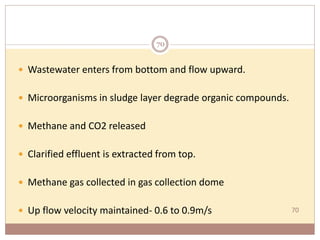 70
 Wastewater enters from bottom and flow upward.
 Microorganisms in sludge layer degrade organic compounds.
 Methane and CO2 released
 Clarified effluent is extracted from top.
 Methane gas collected in gas collection dome
 Up flow velocity maintained- 0.6 to 0.9m/s
70
 