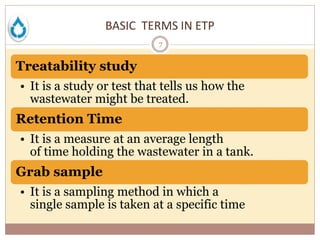 BASIC TERMS IN ETP
7
Treatability study
• It is a study or test that tells us how the
wastewater might be treated.
Retention Time
• It is a measure at an average length
of time holding the wastewater in a tank.
Grab sample
• It is a sampling method in which a
single sample is taken at a specific time
 