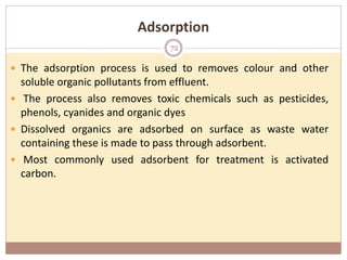 Adsorption
 The adsorption process is used to removes colour and other
soluble organic pollutants from effluent.
 The process also removes toxic chemicals such as pesticides,
phenols, cyanides and organic dyes
 Dissolved organics are adsorbed on surface as waste water
containing these is made to pass through adsorbent.
 Most commonly used adsorbent for treatment is activated
carbon.
72
 