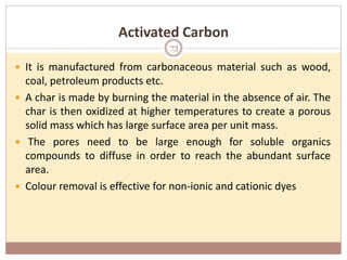 Activated Carbon
 It is manufactured from carbonaceous material such as wood,
coal, petroleum products etc.
 A char is made by burning the material in the absence of air. The
char is then oxidized at higher temperatures to create a porous
solid mass which has large surface area per unit mass.
 The pores need to be large enough for soluble organics
compounds to diffuse in order to reach the abundant surface
area.
 Colour removal is effective for non-ionic and cationic dyes
73
 