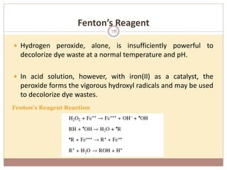 Fenton’s Reagent
 Hydrogen peroxide, alone, is insufficiently powerful to
decolorize dye waste at a normal temperature and pH.
 In acid solution, however, with iron(II) as a catalyst, the
peroxide forms the vigorous hydroxyl radicals and may be used
to decolorize dye wastes.
Fenton’s Reagent Reaction
78
 