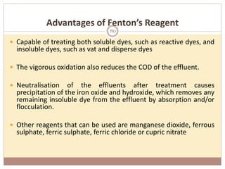 Advantages of Fenton’s Reagent
 Capable of treating both soluble dyes, such as reactive dyes, and
insoluble dyes, such as vat and disperse dyes
 The vigorous oxidation also reduces the COD of the effluent.
 Neutralisation of the effluents after treatment causes
precipitation of the iron oxide and hydroxide, which removes any
remaining insoluble dye from the effluent by absorption and/or
flocculation.
 Other reagents that can be used are manganese dioxide, ferrous
sulphate, ferric sulphate, ferric chloride or cupric nitrate
80
 