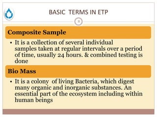 BASIC TERMS IN ETP
8
Composite Sample
• It is a collection of several individual
samples taken at regular intervals over a period
of time, usually 24 hours. & combined testing is
done
Bio Mass
• It is a colony of living Bacteria, which digest
many organic and inorganic substances. An
essential part of the ecosystem including within
human beings
 