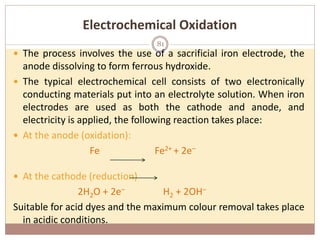 Electrochemical Oxidation
 The process involves the use of a sacrificial iron electrode, the
anode dissolving to form ferrous hydroxide.
 The typical electrochemical cell consists of two electronically
conducting materials put into an electrolyte solution. When iron
electrodes are used as both the cathode and anode, and
electricity is applied, the following reaction takes place:
 At the anode (oxidation):
Fe Fe2+ + 2e–
 At the cathode (reduction)
2H2O + 2e– H2 + 2OH–
Suitable for acid dyes and the maximum colour removal takes place
in acidic conditions.
81
 
