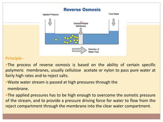 Principle -
The process of reverse osmosis is based on the ability of certain specific
polymeric membranes, usually cellulose acetate or nylon to pass pure water at
fairly high rates and to reject salts.
Waste water stream is passed at high pressures through the
membrane.
The applied pressures has to be high enough to overcome the osmotic pressure
of the stream, and to provide a pressure driving force for water to flow from the
reject compartment through the membrane into the clear water compartment.
85
 