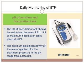 Daily Monitoring of ETP
90
• The pH at flocculation tank should
be maintained between 8.5 to 9.5
as maximum flocculation takes
place at pH 9
• The optimum biological activity of
the microorganisms for the
treatment process is in the pH
range from 6.0 to 8.0.
pH of aeration and
flocculation tank
pH-meter
 